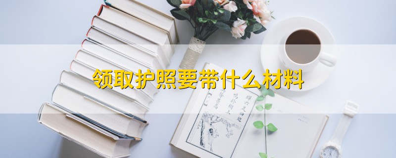 領(lǐng)取護(hù)照要帶什么材料